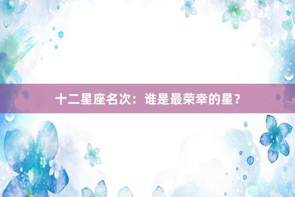 十二星座名次：谁是最荣幸的星？